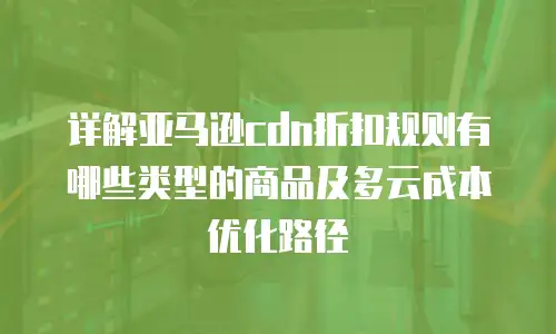 详解亚马逊cdn折扣规则有哪些类型的商品及多云成本优化路径