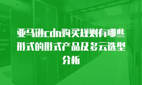 亚马逊cdn购买规则有哪些形式的形式产品及多云选型分析