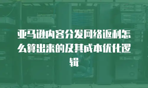 亚马逊内容分发网络返利怎么算出来的及其成本优化逻辑