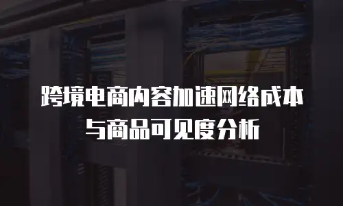 跨境电商内容加速网络成本与商品可见度分析