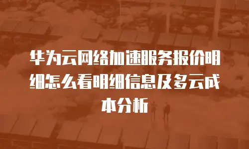 华为云网络加速服务报价明细怎么看明细信息及多云成本分析