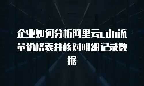 企业如何分析阿里云cdn流量价格表并核对明细记录数据