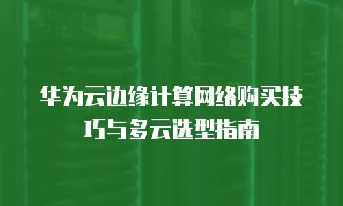 华为云边缘计算网络购买技巧与多云选型指南