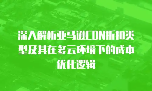 深入解析亚马逊CDN折扣类型及其在多云环境下的成本优化逻辑