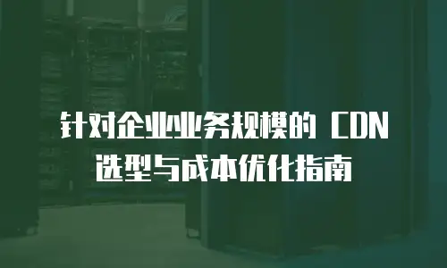 针对企业业务规模的 CDN 选型与成本优化指南