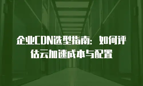企业CDN选型指南：如何评估云加速成本与配置