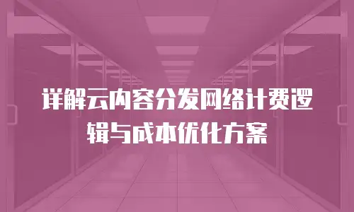详解云内容分发网络计费逻辑与成本优化方案
