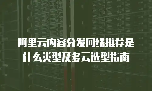 阿里云内容分发网络推荐是什么类型及多云选型指南