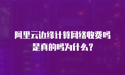 阿里云边缘计算网络收费吗是真的吗为什么？