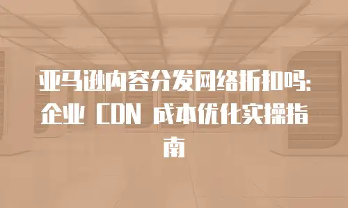 亚马逊内容分发网络折扣吗：企业 CDN 成本优化实操指南