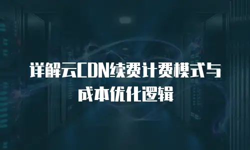 详解云CDN续费计费模式与成本优化逻辑