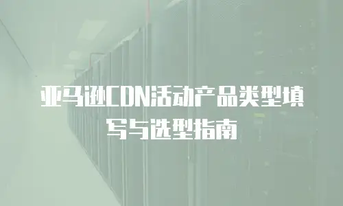 亚马逊CDN活动产品类型填写与选型指南
