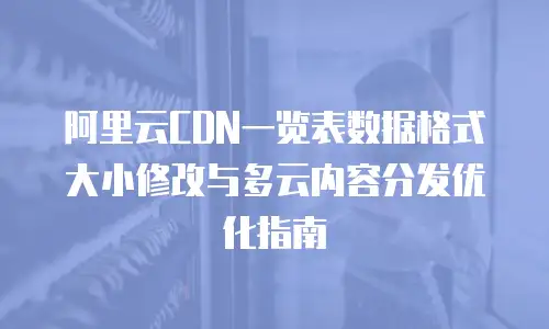 阿里云CDN一览表数据格式大小修改与多云内容分发优化指南