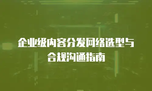 企业级内容分发网络选型与合规沟通指南
