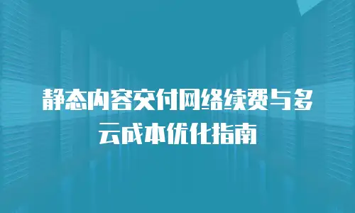 静态内容交付网络续费与多云成本优化指南