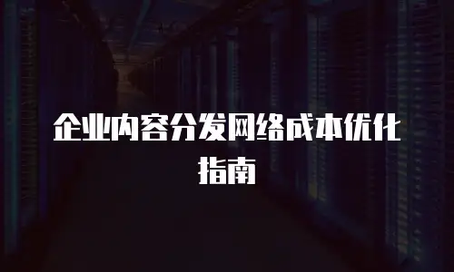 企业内容分发网络成本优化指南