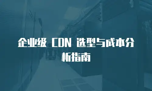 企业级 CDN 选型与成本分析指南