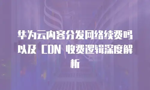 华为云内容分发网络续费吗以及 CDN 收费逻辑深度解析