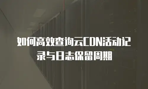如何高效查询云CDN活动记录与日志保留周期