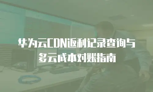 华为云CDN返利记录查询与多云成本对账指南