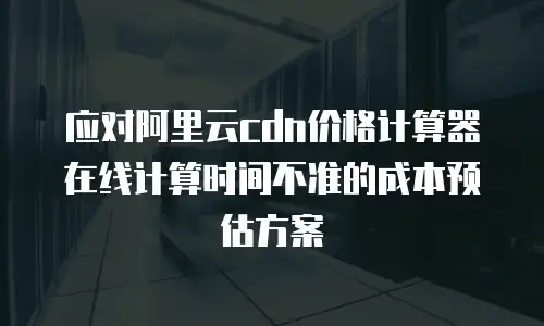 应对阿里云cdn价格计算器在线计算时间不准的成本预估方案