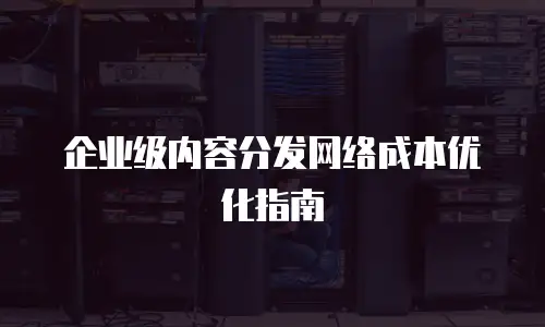 企业级内容分发网络成本优化指南