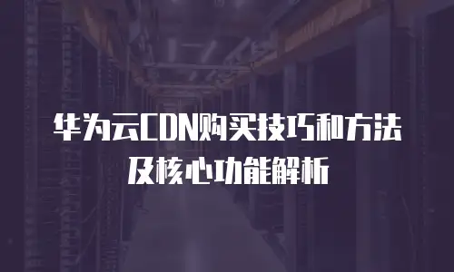 华为云CDN购买技巧和方法及核心功能解析