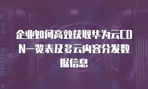 企业如何高效获取华为云CDN一览表及多云内容分发数据信息