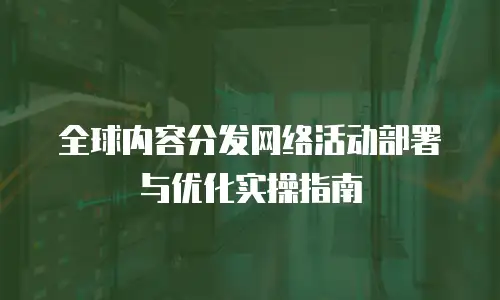 全球内容分发网络活动部署与优化实操指南