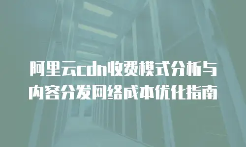 阿里云cdn收费模式分析与内容分发网络成本优化指南