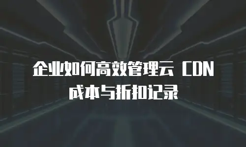 企业如何高效管理云 CDN 成本与折扣记录