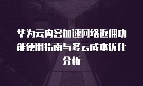 华为云内容加速网络返佣功能使用指南与多云成本优化分析