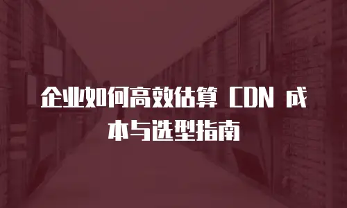 企业如何高效估算 CDN 成本与选型指南
