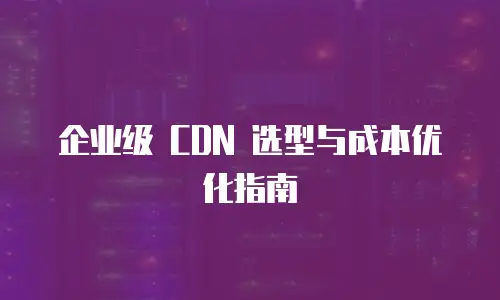 企业级 CDN 选型与成本优化指南