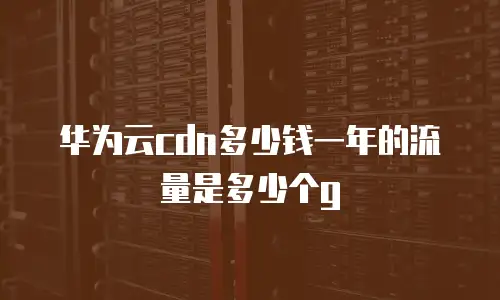 华为云cdn多少钱一年的流量是多少个g