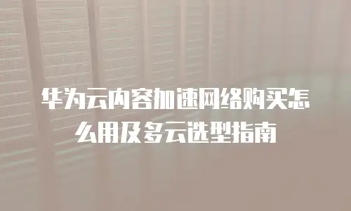 华为云内容加速网络购买怎么用及多云选型指南