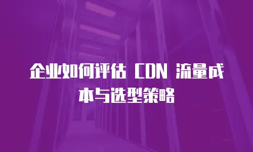 企业如何评估 CDN 流量成本与选型策略