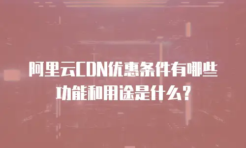 阿里云CDN优惠条件有哪些功能和用途是什么？