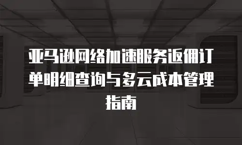 亚马逊网络加速服务返佣订单明细查询与多云成本管理指南