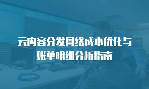 云内容分发网络成本优化与账单明细分析指南