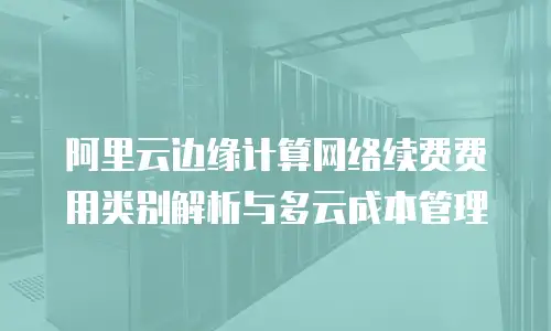阿里云边缘计算网络续费费用类别解析与多云成本管理