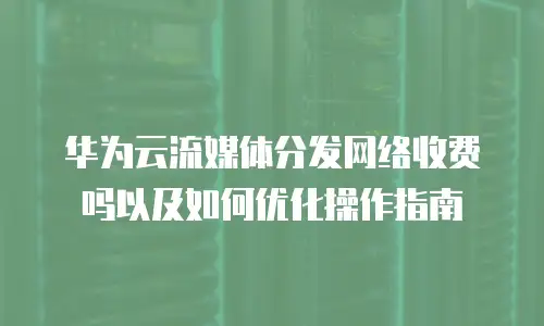 华为云流媒体分发网络收费吗以及如何优化操作指南