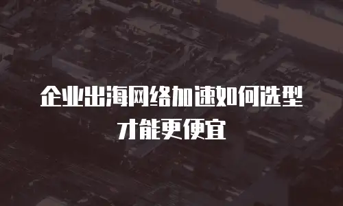 企业出海网络加速如何选型才能更便宜