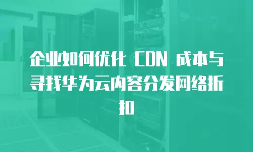 企业如何优化 CDN 成本与寻找华为云内容分发网络折扣