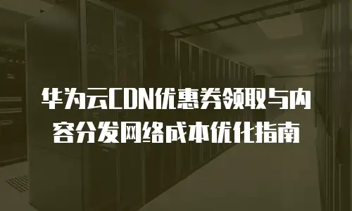 华为云CDN优惠券领取与内容分发网络成本优化指南
