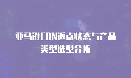 亚马逊CDN返点状态与产品类型选型分析