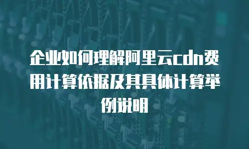 企业如何理解阿里云cdn费用计算依据及其具体计算举例说明