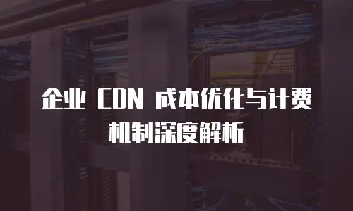 企业 CDN 成本优化与计费机制深度解析