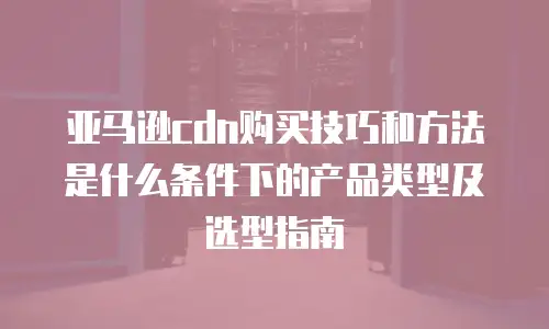 亚马逊cdn购买技巧和方法是什么条件下的产品类型及选型指南