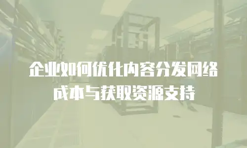 企业如何优化内容分发网络成本与获取资源支持
